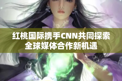 红桃国际携手CNN共同探索全球媒体合作新机遇