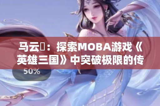 马云騄：探索MOBA游戏《英雄三国》中突破极限的传奇角色之路