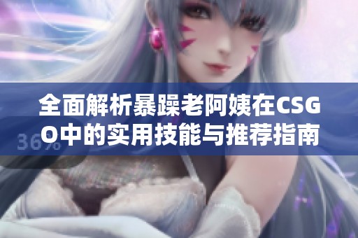 全面解析暴躁老阿姨在CSGO中的实用技能与推荐指南