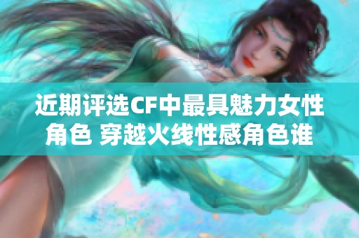 近期评选CF中最具魅力女性角色 穿越火线性感角色谁能夺冠