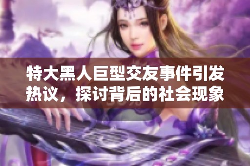 特大黑人巨型交友事件引发热议，探讨背后的社会现象与影响