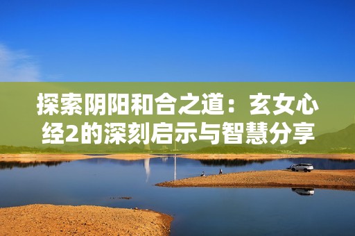 探索阴阳和合之道：玄女心经2的深刻启示与智慧分享