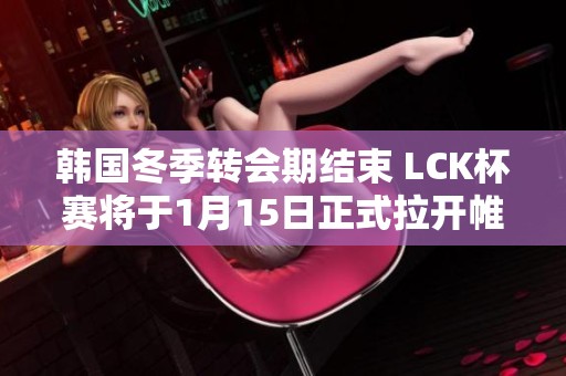 韩国冬季转会期结束 LCK杯赛将于1月15日正式拉开帷幕