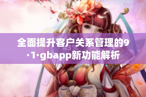 全面提升客户关系管理的9·1·gbapp新功能解析