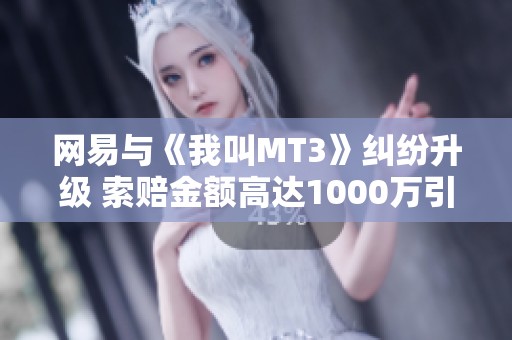 网易与《我叫MT3》纠纷升级 索赔金额高达1000万引发广泛关注与讨论