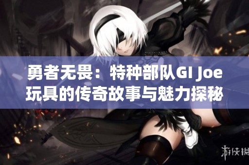 勇者无畏：特种部队GI Joe玩具的传奇故事与魅力探秘