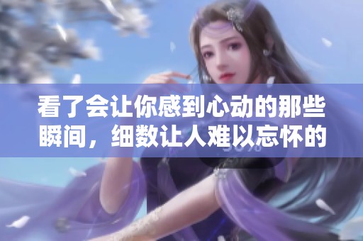 看了会让你感到心动的那些瞬间，细数让人难以忘怀的小片段