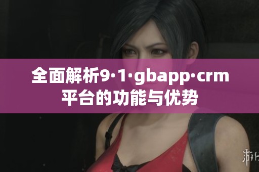 全面解析9·1·gbapp·crm平台的功能与优势