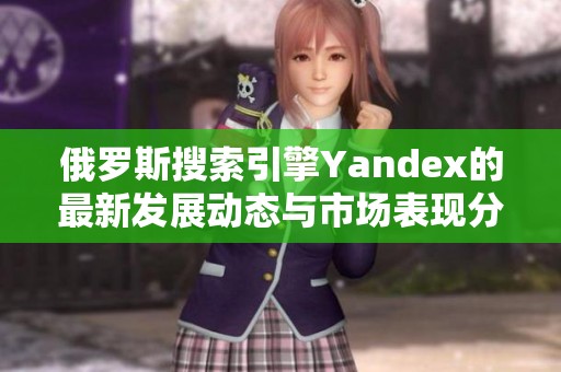 俄罗斯搜索引擎Yandex的最新发展动态与市场表现分析