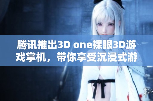 腾讯推出3D one裸眼3D游戏掌机，带你享受沉浸式游戏体验的全新选择