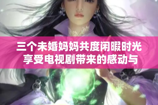 三个未婚妈妈共度闲暇时光 享受电视剧带来的感动与乐趣