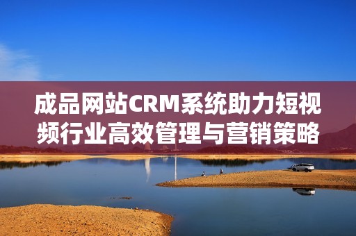 成品网站CRM系统助力短视频行业高效管理与营销策略提升