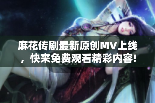 麻花传剧最新原创MV上线，快来免费观看精彩内容!