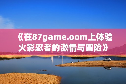 《在87game.oom上体验火影忍者的激情与冒险》