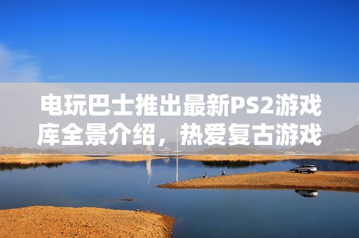 电玩巴士推出最新PS2游戏库全景介绍，热爱复古游戏的你不可错过！