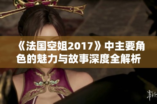 《法国空姐2017》中主要角色的魅力与故事深度全解析