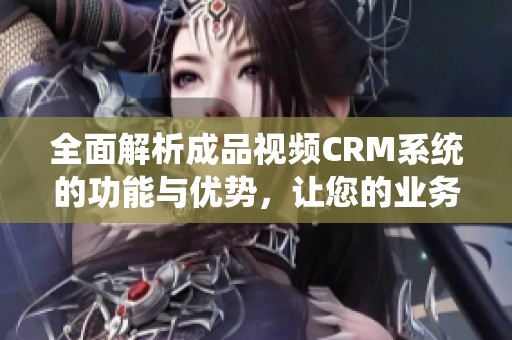 全面解析成品视频CRM系统的功能与优势，让您的业务更高效