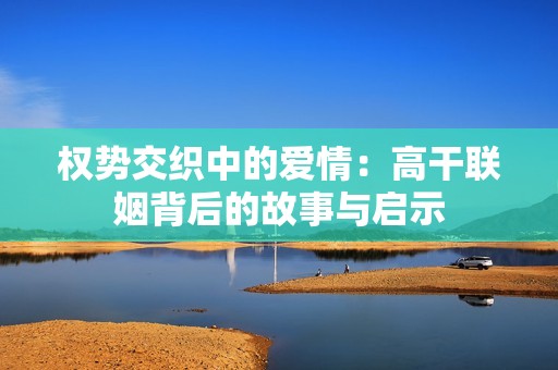 权势交织中的爱情：高干联姻背后的故事与启示