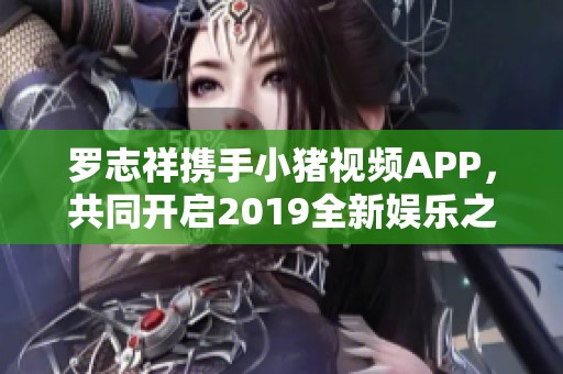 罗志祥携手小猪视频APP，共同开启2019全新娱乐之旅