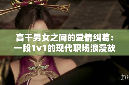 高干男女之间的爱情纠葛：一段1v1的现代职场浪漫故事