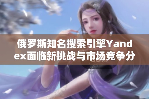 俄罗斯知名搜索引擎Yandex面临新挑战与市场竞争分析