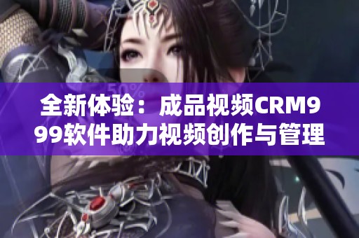 全新体验：成品视频CRM999软件助力视频创作与管理升级