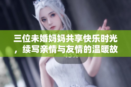 三位未婚妈妈共享快乐时光，续写亲情与友情的温暖故事