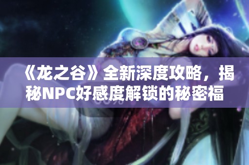 《龙之谷》全新深度攻略，揭秘NPC好感度解锁的秘密福利与技巧