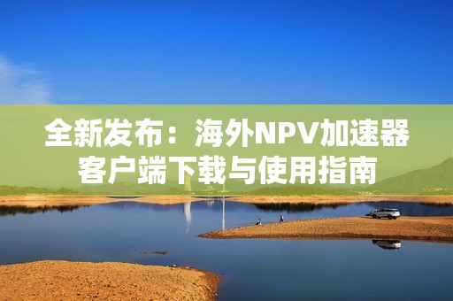 全新发布：海外NPV加速器客户端下载与使用指南