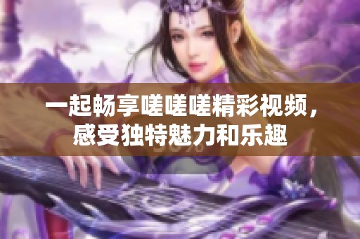 一起畅享嗟嗟嗟精彩视频，感受独特魅力和乐趣