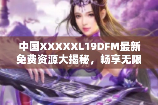 中国XXXXXL19DFM最新免费资源大揭秘，畅享无限精彩内容