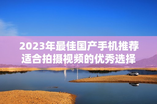 2023年最佳国产手机推荐适合拍摄视频的优秀选择