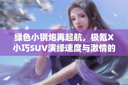 绿色小钢炮再起航，极氪X小巧SUV演绎速度与激情的传奇之旅