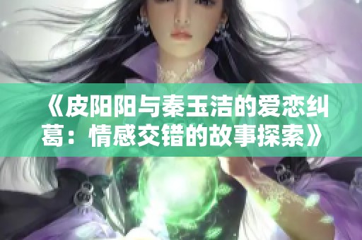 《皮阳阳与秦玉洁的爱恋纠葛：情感交错的故事探索》