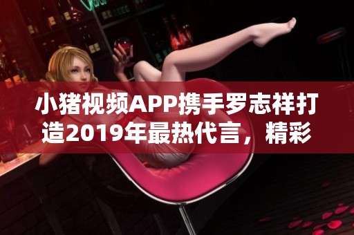 小猪视频APP携手罗志祥打造2019年最热代言，精彩无限！