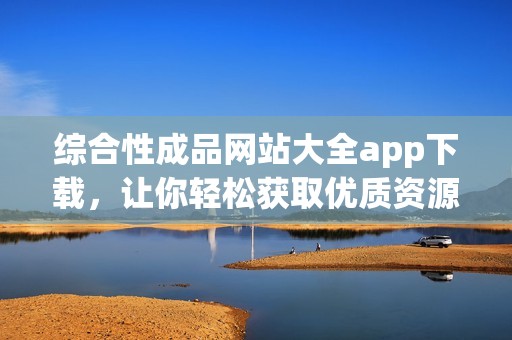 综合性成品网站大全app下载，让你轻松获取优质资源平台