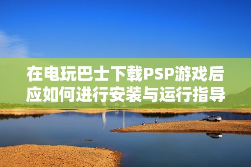 在电玩巴士下载PSP游戏后应如何进行安装与运行指导