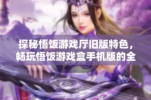 探秘悟饭游戏厅旧版特色，畅玩悟饭游戏盒手机版的全新体验