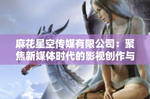 麻花星空传媒有限公司：聚焦新媒体时代的影视创作与传播