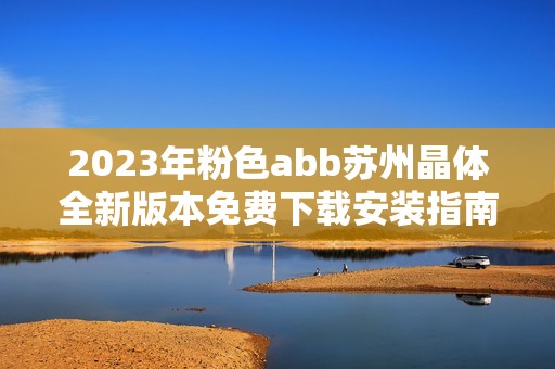 2023年粉色abb苏州晶体全新版本免费下载安装指南分享