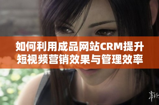 如何利用成品网站CRM提升短视频营销效果与管理效率