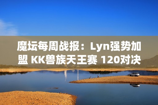 魔坛每周战报：Lyn强势加盟 KK兽族天王赛 120对决再掀传奇神话