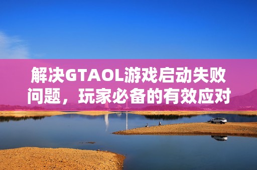 解决GTAOL游戏启动失败问题，玩家必备的有效应对策略与工具指南