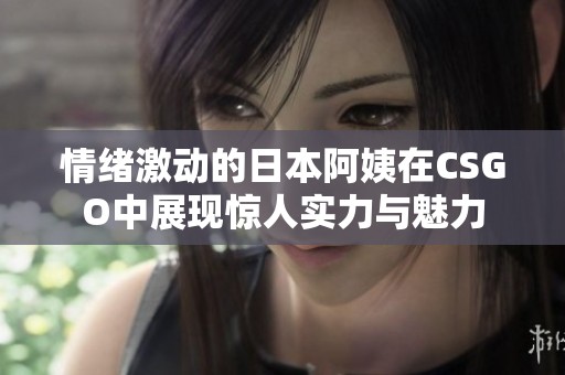 情绪激动的日本阿姨在CSGO中展现惊人实力与魅力