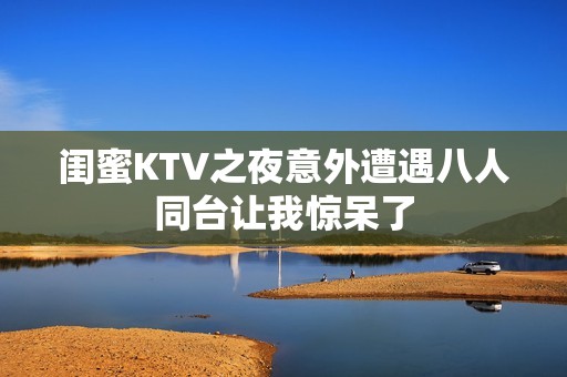 闺蜜KTV之夜意外遭遇八人同台让我惊呆了