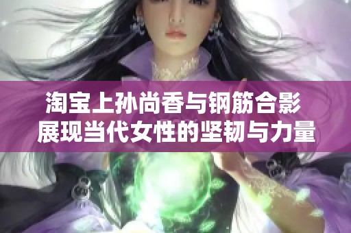 淘宝上孙尚香与钢筋合影 展现当代女性的坚韧与力量