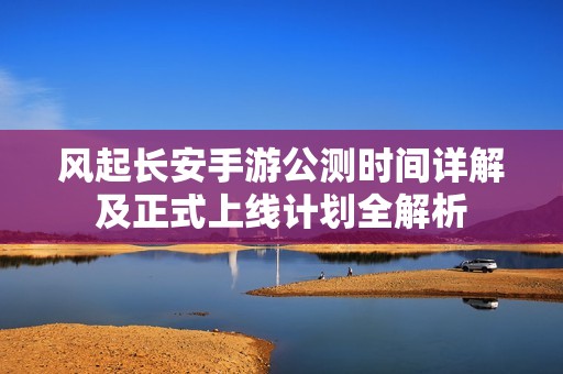 风起长安手游公测时间详解及正式上线计划全解析