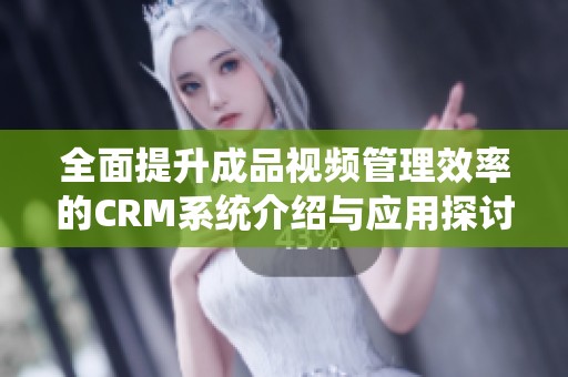 全面提升成品视频管理效率的CRM系统介绍与应用探讨