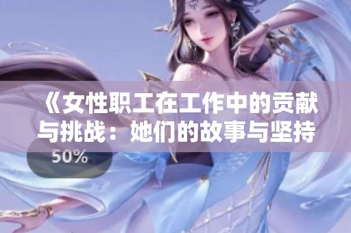 《女性职工在工作中的贡献与挑战：她们的故事与坚持》