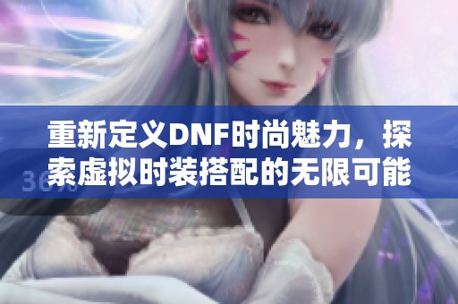 重新定义DNF时尚魅力，探索虚拟时装搭配的无限可能性